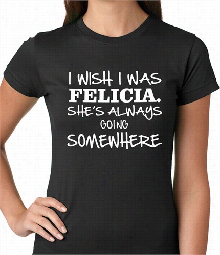 I Wish I Was Felicia. She's Alwaysgoing Somewwhere Ladies T-shirt